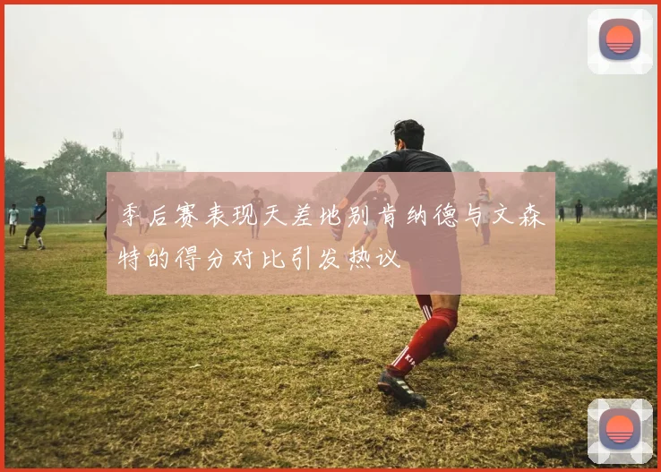 季后赛表现天差地别肯纳德与文森特的得分对比引发热议