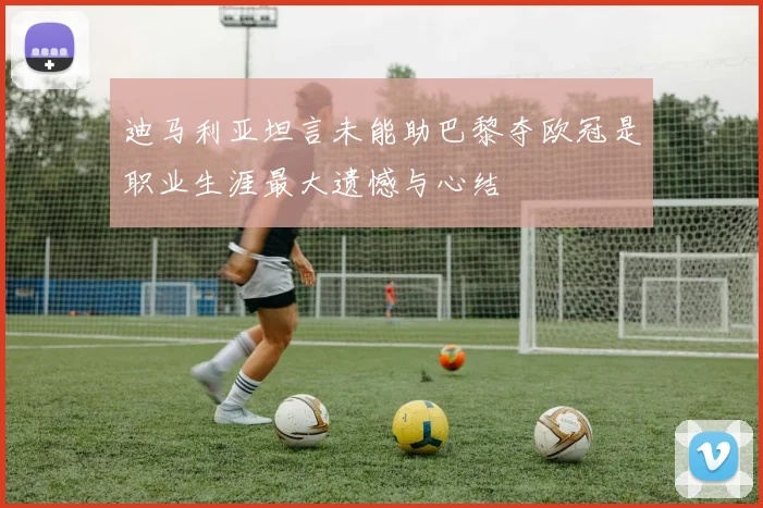 迪马利亚坦言未能助巴黎夺欧冠是职业生涯最大遗憾与心结