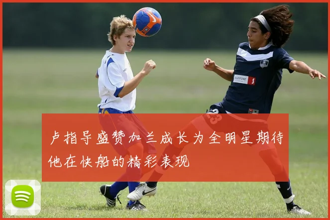 卢指导盛赞加兰成长为全明星期待他在快船的精彩表现