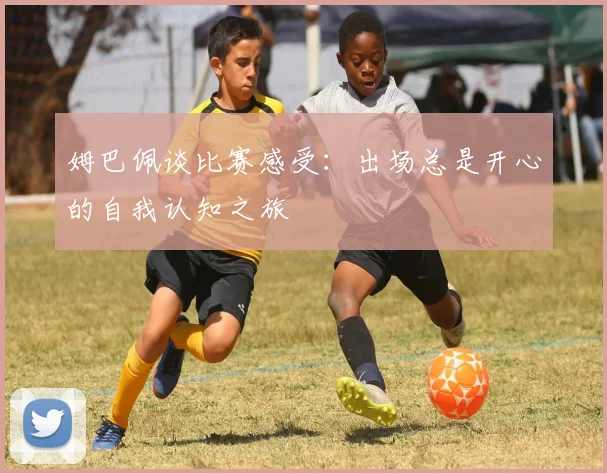 姆巴佩谈比赛感受：出场总是开心的自我认知之旅