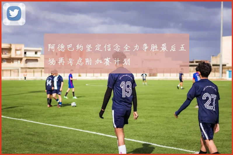 阿德巴约坚定信念全力争胜最后五场再考虑附加赛计划