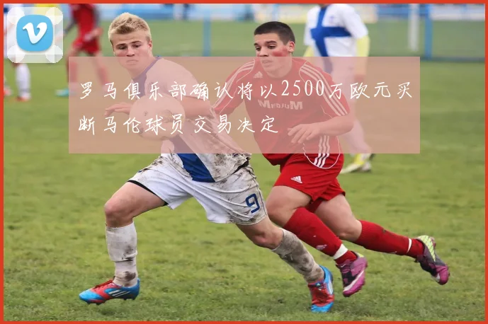 罗马俱乐部确认将以2500万欧元买断马伦球员交易决定