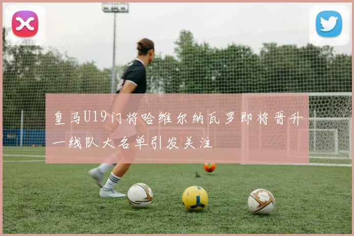 皇马U19门将哈维尔纳瓦罗即将晋升一线队大名单引发关注