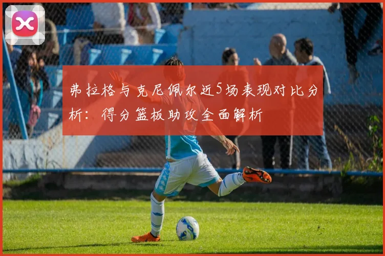 弗拉格与克尼佩尔近5场表现对比分析：得分篮板助攻全面解析