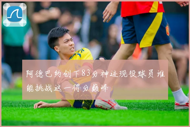 阿德巴约创下83分神迹现役球员谁能挑战这一得分巅峰