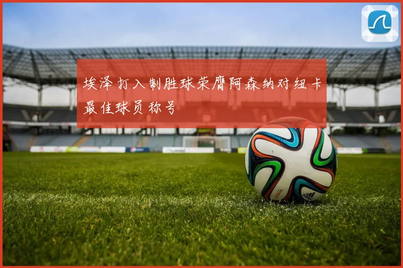 埃泽打入制胜球荣膺阿森纳对纽卡最佳球员称号