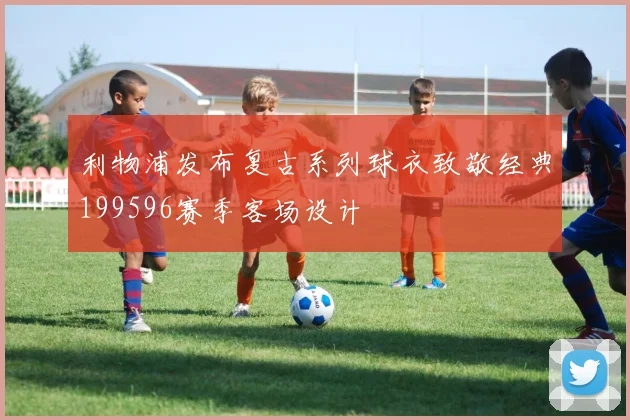 利物浦发布复古系列球衣致敬经典199596赛季客场设计