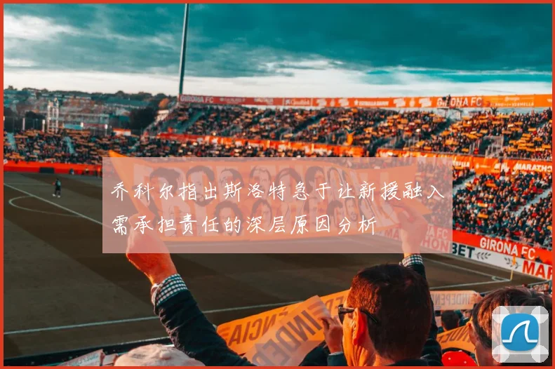 乔科尔指出斯洛特急于让新援融入需承担责任的深层原因分析