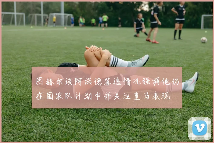 图赫尔谈阿诺德落选情况强调他仍在国家队计划中并关注皇马表现