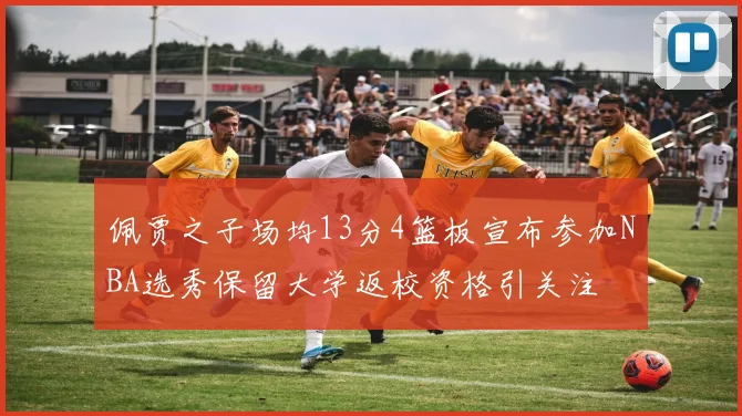 佩贾之子场均13分4篮板宣布参加NBA选秀保留大学返校资格引关注